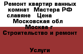 Ремонт квартир,ванных комнат. Мастера РФ славяне › Цена ­ 1 000 - Московская обл., Москва г. Строительство и ремонт » Услуги   . Московская обл.,Москва г.